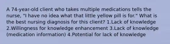 A 74-year-old client who takes multiple medications tells the nurse, "I have no idea what that little yellow pill is for." What is the best nursing diagnosis for this client? 1.Lack of knowledge 2.Willingness for knowledge enhancement 3.Lack of knowledge (medication information) 4.Potential for lack of knowledge