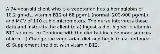 A 74-year-old client who is a vegetarian has a hemoglobin of 10.2 gm/dL, vitamin B12 of 68 pg/mL (normal: 200-900 pg/mL), and MCV of 110 cubic micrometers. The nurse interprets these data and instructs the client to a) Ingest a diet higher in vitamin B12 sources. b) Continue with the diet but include more sources of iron. c) Change the vegetarian diet and begin to eat red meat. d) Supplement the diet with vitamin B12.