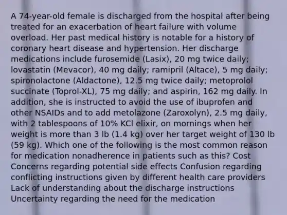 A 74-year-old female is discharged from the hospital after being treated for an exacerbation of heart failure with volume overload. Her past medical history is notable for a history of coronary heart disease and hypertension. Her discharge medications include furosemide (Lasix), 20 mg twice daily; lovastatin (Mevacor), 40 mg daily; ramipril (Altace), 5 mg daily; spironolactone (Aldactone), 12.5 mg twice daily; metoprolol succinate (Toprol-XL), 75 mg daily; and aspirin, 162 mg daily. In addition, she is instructed to avoid the use of ibuprofen and other NSAIDs and to add metolazone (Zaroxolyn), 2.5 mg daily, with 2 tablespoons of 10% KCl elixir, on mornings when her weight is more than 3 lb (1.4 kg) over her target weight of 130 lb (59 kg). Which one of the following is the most common reason for medication nonadherence in patients such as this? Cost Concerns regarding potential side effects Confusion regarding conflicting instructions given by different health care providers Lack of understanding about the discharge instructions Uncertainty regarding the need for the medication