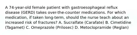 A 74-year-old female patient with gastroesophageal reflux disease (GERD) takes over-the-counter medications. For which medication, if taken long-term, should the nurse teach about an increased risk of fractures? A. Sucralfate (Carafate) B. Cimetidine (Tagamet) C. Omeprazole (Prilosec) D. Metoclopramide (Reglan)