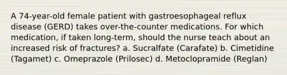 A 74-year-old female patient with gastroesophageal reflux disease (GERD) takes over-the-counter medications. For which medication, if taken long-term, should the nurse teach about an increased risk of fractures? a. Sucralfate (Carafate) b. Cimetidine (Tagamet) c. Omeprazole (Prilosec) d. Metoclopramide (Reglan)