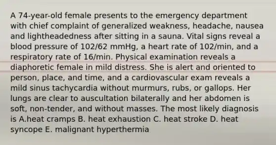 A 74-year-old female presents to the emergency department with chief complaint of generalized weakness, headache, nausea and lightheadedness after sitting in a sauna. Vital signs reveal a blood pressure of 102/62 mmHg, a heart rate of 102/min, and a respiratory rate of 16/min. Physical examination reveals a diaphoretic female in mild distress. She is alert and oriented to person, place, and time, and a cardiovascular exam reveals a mild sinus tachycardia without murmurs, rubs, or gallops. Her lungs are clear to auscultation bilaterally and her abdomen is soft, non-tender, and without masses. The most likely diagnosis is A.heat cramps B. heat exhaustion C. heat stroke D. heat syncope E. malignant hyperthermia