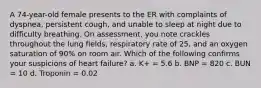 A 74-year-old female presents to the ER with complaints of dyspnea, persistent cough, and unable to sleep at night due to difficulty breathing. On assessment, you note crackles throughout the lung fields, respiratory rate of 25, and an oxygen saturation of 90% on room air. Which of the following confirms your suspicions of heart failure? a. K+ = 5.6 b. BNP = 820 c. BUN = 10 d. Troponin = 0.02