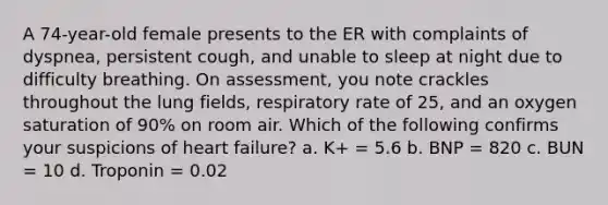 A 74-year-old female presents to the ER with complaints of dyspnea, persistent cough, and unable to sleep at night due to difficulty breathing. On assessment, you note crackles throughout the lung fields, respiratory rate of 25, and an oxygen saturation of 90% on room air. Which of the following confirms your suspicions of heart failure? a. K+ = 5.6 b. BNP = 820 c. BUN = 10 d. Troponin = 0.02