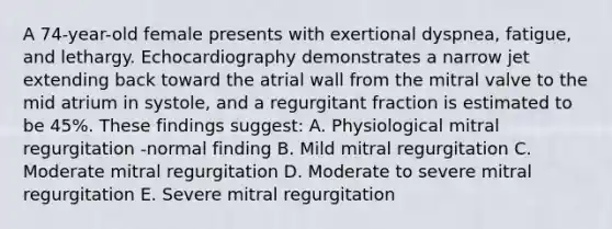 A 74-year-old female presents with exertional dyspnea, fatigue, and lethargy. Echocardiography demonstrates a narrow jet extending back toward the atrial wall from the mitral valve to the mid atrium in systole, and a regurgitant fraction is estimated to be 45%. These findings suggest: A. Physiological mitral regurgitation -normal finding B. Mild mitral regurgitation C. Moderate mitral regurgitation D. Moderate to severe mitral regurgitation E. Severe mitral regurgitation