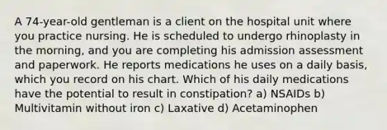 A 74-year-old gentleman is a client on the hospital unit where you practice nursing. He is scheduled to undergo rhinoplasty in the morning, and you are completing his admission assessment and paperwork. He reports medications he uses on a daily basis, which you record on his chart. Which of his daily medications have the potential to result in constipation? a) NSAIDs b) Multivitamin without iron c) Laxative d) Acetaminophen