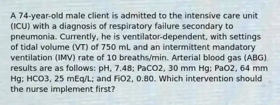 A 74-year-old male client is admitted to the intensive care unit (ICU) with a diagnosis of respiratory failure secondary to pneumonia. Currently, he is ventilator-dependent, with settings of tidal volume (VT) of 750 mL and an intermittent mandatory ventilation (IMV) rate of 10 breaths/min. Arterial blood gas (ABG) results are as follows: pH, 7.48; PaCO2, 30 mm Hg; PaO2, 64 mm Hg; HCO3, 25 mEq/L; and FiO2, 0.80. Which intervention should the nurse implement first?