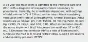 A 74-year-old male client is admitted to the intensive care unit (ICU) with a diagnosis of respiratory failure secondary to pneumonia. Currently, he is ventilator-dependent, with settings of tidal volume (VT) of 750 mL and an intermittent mandatory ventilation (IMV) rate of 10 breaths/min. Arterial blood gas (ABG) results are as follows: pH, 7.48; PaCO2, 30 mm Hg; PaO2, 64 mm Hg; HCO3, 25 mEq/L; and FiO2, 0.80. Which intervention should the nurse implement first? A.Increase the ventilator VT to 850 mL. B.Decrease the ventilator IMV to a rate of 8 breaths/min. C.Reduce the FiO2 to 0.70 and redraw ABGs. D.Add 5 cm positive end-expiratory pressure (PEEP).