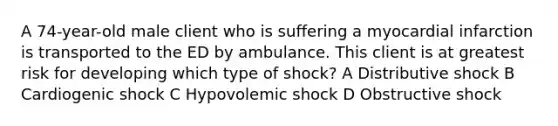 A 74-year-old male client who is suffering a myocardial infarction is transported to the ED by ambulance. This client is at greatest risk for developing which type of shock? A Distributive shock B Cardiogenic shock C Hypovolemic shock D Obstructive shock