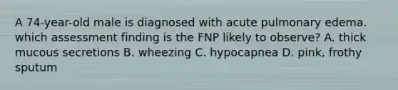 A 74-year-old male is diagnosed with acute pulmonary edema. which assessment finding is the FNP likely to observe? A. thick mucous secretions B. wheezing C. hypocapnea D. pink, frothy sputum