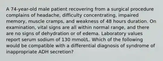 A 74-year-old male patient recovering from a surgical procedure complains of headache, difficulty concentrating, impaired memory, muscle cramps, and weakness of 48 hours duration. On examination, vital signs are all within normal range, and there are no signs of dehydration or of edema. Laboratory values report serum sodium of 130 mmol/L. Which of the following would be compatible with a differential diagnosis of syndrome of inappropriate ADH secretion?