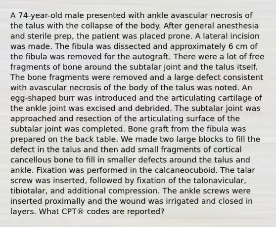 A 74-year-old male presented with ankle avascular necrosis of the talus with the collapse of the body. After general anesthesia and sterile prep, the patient was placed prone. A lateral incision was made. The fibula was dissected and approximately 6 cm of the fibula was removed for the autograft. There were a lot of free fragments of bone around the subtalar joint and the talus itself. The bone fragments were removed and a large defect consistent with avascular necrosis of the body of the talus was noted. An egg-shaped burr was introduced and the articulating cartilage of the ankle joint was excised and debrided. The subtalar joint was approached and resection of the articulating surface of the subtalar joint was completed. Bone graft from the fibula was prepared on the back table. We made two large blocks to fill the defect in the talus and then add small fragments of cortical cancellous bone to fill in smaller defects around the talus and ankle. Fixation was performed in the calcaneocuboid. The talar screw was inserted, followed by fixation of the talonavicular, tibiotalar, and additional compression. The ankle screws were inserted proximally and the wound was irrigated and closed in layers. What CPT® codes are reported?