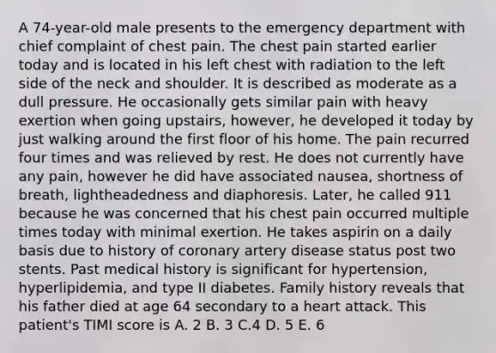 A 74-year-old male presents to the emergency department with chief complaint of chest pain. The chest pain started earlier today and is located in his left chest with radiation to the left side of the neck and shoulder. It is described as moderate as a dull pressure. He occasionally gets similar pain with heavy exertion when going upstairs, however, he developed it today by just walking around the first floor of his home. The pain recurred four times and was relieved by rest. He does not currently have any pain, however he did have associated nausea, shortness of breath, lightheadedness and diaphoresis. Later, he called 911 because he was concerned that his chest pain occurred multiple times today with minimal exertion. He takes aspirin on a daily basis due to history of coronary artery disease status post two stents. Past medical history is significant for hypertension, hyperlipidemia, and type II diabetes. Family history reveals that his father died at age 64 secondary to a heart attack. This patient's TIMI score is A. 2 B. 3 C.4 D. 5 E. 6