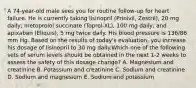 A 74-year-old male sees you for routine follow-up for heart failure. He is currently taking lisinopril (Prinivil, Zestril), 20 mg daily; metoprolol succinate (Toprol-XL), 100 mg daily; and apixaban (Eliquis), 5 mg twice daily. His blood pressure is 136/86 mm Hg. Based on the results of today's evaluation, you increase his dosage of lisinopril to 30 mg daily.Which one of the following sets of serum levels should be obtained in the next 1-2 weeks to assess the safety of this dosage change? A. Magnesium and creatinine B. Potassium and creatinine C. Sodium and creatinine D. Sodium and magnesium E. Sodium and potassium