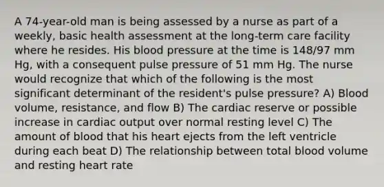 A 74-year-old man is being assessed by a nurse as part of a weekly, basic health assessment at the long-term care facility where he resides. His blood pressure at the time is 148/97 mm Hg, with a consequent pulse pressure of 51 mm Hg. The nurse would recognize that which of the following is the most significant determinant of the resident's pulse pressure? A) Blood volume, resistance, and flow B) The cardiac reserve or possible increase in cardiac output over normal resting level C) The amount of blood that his heart ejects from the left ventricle during each beat D) The relationship between total blood volume and resting heart rate