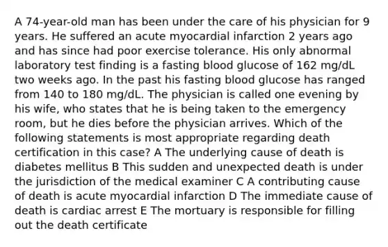 A 74-year-old man has been under the care of his physician for 9 years. He suffered an acute myocardial infarction 2 years ago and has since had poor exercise tolerance. His only abnormal laboratory test finding is a fasting blood glucose of 162 mg/dL two weeks ago. In the past his fasting blood glucose has ranged from 140 to 180 mg/dL. The physician is called one evening by his wife, who states that he is being taken to the emergency room, but he dies before the physician arrives. Which of the following statements is most appropriate regarding death certification in this case? A The underlying cause of death is diabetes mellitus B This sudden and unexpected death is under the jurisdiction of the medical examiner C A contributing cause of death is acute myocardial infarction D The immediate cause of death is cardiac arrest E The mortuary is responsible for filling out the death certificate