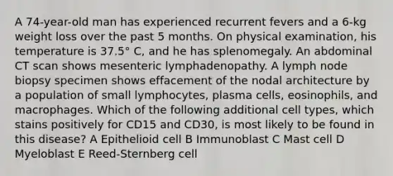 A 74-year-old man has experienced recurrent fevers and a 6-kg weight loss over the past 5 months. On physical examination, his temperature is 37.5° C, and he has splenomegaly. An abdominal CT scan shows mesenteric lymphadenopathy. A lymph node biopsy specimen shows effacement of the nodal architecture by a population of small lymphocytes, plasma cells, eosinophils, and macrophages. Which of the following additional cell types, which stains positively for CD15 and CD30, is most likely to be found in this disease? A Epithelioid cell B Immunoblast C Mast cell D Myeloblast E Reed-Sternberg cell