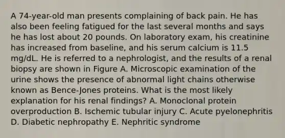 A 74-year-old man presents complaining of back pain. He has also been feeling fatigued for the last several months and says he has lost about 20 pounds. On laboratory exam, his creatinine has increased from baseline, and his serum calcium is 11.5 mg/dL. He is referred to a nephrologist, and the results of a renal biopsy are shown in Figure A. Microscopic examination of the urine shows the presence of abnormal light chains otherwise known as Bence-Jones proteins. What is the most likely explanation for his renal findings? A. Monoclonal protein overproduction B. Ischemic tubular injury C. Acute pyelonephritis D. Diabetic nephropathy E. Nephritic syndrome