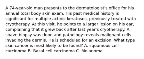 A 74-year-old man presents to the dermatologist's office for his annual total body skin exam. His past medical history is significant for multiple actinic keratoses, previously treated with cryotherapy. At this visit, he points to a larger lesion on his ear, complaining that it grew back after last year's cryotherapy. A shave biopsy was done and pathology reveals malignant cells invading the dermis. He is scheduled for an excision. What type skin cancer is most likely to be found? A. squamous cell carcinoma B. Basal cell carcinoma C. Melanoma