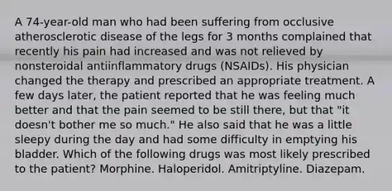 A 74-year-old man who had been suffering from occlusive atherosclerotic disease of the legs for 3 months complained that recently his pain had increased and was not relieved by nonsteroidal antiinflammatory drugs (NSAIDs). His physician changed the therapy and prescribed an appropriate treatment. A few days later, the patient reported that he was feeling much better and that the pain seemed to be still there, but that "it doesn't bother me so much." He also said that he was a little sleepy during the day and had some difficulty in emptying his bladder. Which of the following drugs was most likely prescribed to the patient? Morphine. Haloperidol. Amitriptyline. Diazepam.