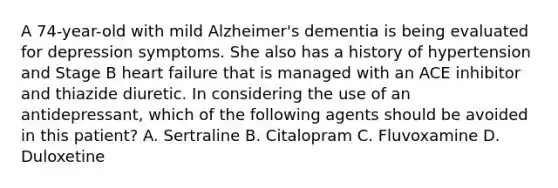 A 74-year-old with mild Alzheimer's dementia is being evaluated for depression symptoms. She also has a history of hypertension and Stage B heart failure that is managed with an ACE inhibitor and thiazide diuretic. In considering the use of an antidepressant, which of the following agents should be avoided in this patient? A. Sertraline B. Citalopram C. Fluvoxamine D. Duloxetine