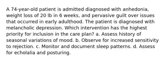 A 74-year-old patient is admitted diagnosed with anhedonia, weight loss of 20 lb in 6 weeks, and pervasive guilt over issues that occurred in early adulthood. The patient is diagnosed with melancholic depression. Which intervention has the highest priority for inclusion in the care plan? a. Assess history of seasonal variations of mood. b. Observe for increased sensitivity to rejection. c. Monitor and document sleep patterns. d. Assess for echolalia and posturing.