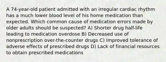 A 74-year-old patient admitted with an irregular cardiac rhythm has a much lower blood level of his home medication than expected. Which common cause of medication errors made by older adults should be suspected? A) Shorter drug half-life leading to medication overdose B) Decreased use of nonprescription over-the-counter drugs C) Improved tolerance of adverse effects of prescribed drugs D) Lack of financial resources to obtain prescribed medications