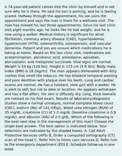 A 74-year-old patient comes into the clinic by himself and is not sure why he is there. He said his son is parking, and he is feeling scared. Halfway through the appointment, his son joins the appointment and says the man is there for a wellness visit. The man has missed his last three appointments. Since his last clinic visit eight months ago, he looks like he lost weight, and he is now using a walker. Medical history is significant for atrial fibrillation, coronary artery disease (CAD), hyperlipidemia, hypertension (HTN), osteoarthritis, osteoporosis, and vascular dementia. Patient and son are unsure which medications he is taking at home. Based on the last clinic visit, medications are acetaminophen, alendronic acid, amlodipine, apixaban, atorvastatin, and metoprolol succinate. Vital signs are normal. Weight is 54 kg (120 lbs). Height is 173 cm (5 ft 8in). Body mass index (BMI) is 18.2kg/m2. The man appears disheveled with dirty clothes that smell like tobacco. He has bilateral temporal wasting and poor dentition with plaque over his teeth. Lung and cardiac exams are normal. He has a hesitant, slow gait with a walker. He is alert to self, but not to date or location. He appears withdrawn and has a flat affect. His skin is diffusely dry. Long, thick toenails are noticed on his foot exam. Results of laboratory/diagnostic studies show a normal urinalysis, normal complete blood count (CBC), sodium (Na) of 141 mEq/L, blood urea nitrogen (BUN) of 35 mg/dL, creatinine (Cr) of 1.3 mg/dL (baseline creatinine is 0.8 mg/dL), and albumin (Alb) of 2.5 g/dL. Which of the following is the best next step in the management of this man? Choose the single best answer. The best option is indicated below. Your selections are indicated by the shaded boxes. A. Call Adult Protective Services (APS) B. Order a computed tomography (CT) scan of the head C. Refer him to home care services D. Refer him to the emergency department (ED) E. Schedule follow-up in one week