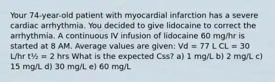 Your 74-year-old patient with myocardial infarction has a severe cardiac arrhythmia. You decided to give lidocaine to correct the arrhythmia. A continuous IV infusion of lidocaine 60 mg/hr is started at 8 AM. Average values are given: Vd = 77 L CL = 30 L/hr t½ = 2 hrs What is the expected Css? a) 1 mg/L b) 2 mg/L c) 15 mg/L d) 30 mg/L e) 60 mg/L