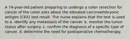A 74-year-old patient preparing to undergo a colon resection for cancer of the colon asks about the elevated carcinoembryonic antigen (CEA) test result. The nurse explains that the test is used to a. identify any metastasis of the cancer. b. monitor the tumor status after surgery. c. confirm the diagnosis of a specific type of cancer. d. determine the need for postoperative chemotherapy.