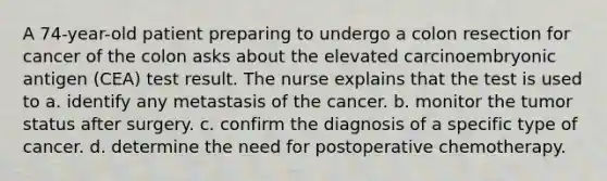 A 74-year-old patient preparing to undergo a colon resection for cancer of the colon asks about the elevated carcinoembryonic antigen (CEA) test result. The nurse explains that the test is used to a. identify any metastasis of the cancer. b. monitor the tumor status after surgery. c. confirm the diagnosis of a specific type of cancer. d. determine the need for postoperative chemotherapy.