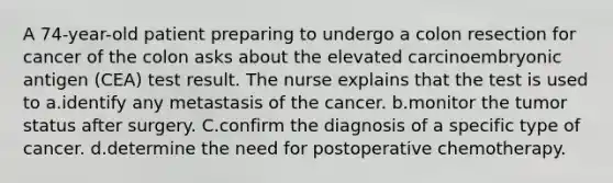 A 74-year-old patient preparing to undergo a colon resection for cancer of the colon asks about the elevated carcinoembryonic antigen (CEA) test result. The nurse explains that the test is used to a.identify any metastasis of the cancer. b.monitor the tumor status after surgery. C.confirm the diagnosis of a specific type of cancer. d.determine the need for postoperative chemotherapy.