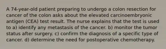 A 74-year-old patient preparing to undergo a colon resection for cancer of the colon asks about the elevated carcinoembryonic antigen (CEA) test result. The nurse explains that the test is used to a) identify any metastasis of the cancer. b) monitor the tumor status after surgery. c) confirm the diagnosis of a specific type of cancer. d) determine the need for postoperative chemotherapy.