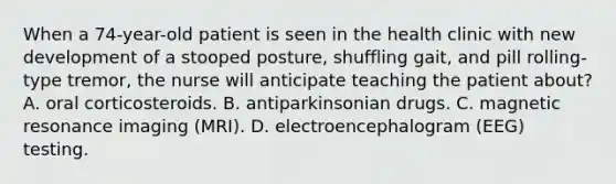 When a 74-year-old patient is seen in the health clinic with new development of a stooped posture, shuffling gait, and pill rolling-type tremor, the nurse will anticipate teaching the patient about? A. oral corticosteroids. B. antiparkinsonian drugs. C. magnetic resonance imaging (MRI). D. electroencephalogram (EEG) testing.