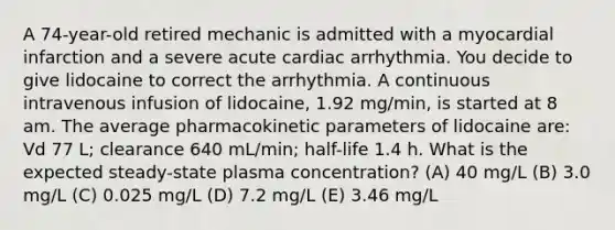 A 74-year-old retired mechanic is admitted with a myocardial infarction and a severe acute cardiac arrhythmia. You decide to give lidocaine to correct the arrhythmia. A continuous intravenous infusion of lidocaine, 1.92 mg/min, is started at 8 am. The average pharmacokinetic parameters of lidocaine are: Vd 77 L; clearance 640 mL/min; half-life 1.4 h. What is the expected steady-state plasma concentration? (A) 40 mg/L (B) 3.0 mg/L (C) 0.025 mg/L (D) 7.2 mg/L (E) 3.46 mg/L