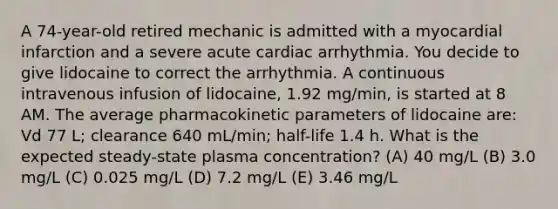 A 74-year-old retired mechanic is admitted with a myocardial infarction and a severe acute cardiac arrhythmia. You decide to give lidocaine to correct the arrhythmia. A continuous intravenous infusion of lidocaine, 1.92 mg/min, is started at 8 AM. The average pharmacokinetic parameters of lidocaine are: Vd 77 L; clearance 640 mL/min; half-life 1.4 h. What is the expected steady-state plasma concentration? (A) 40 mg/L (B) 3.0 mg/L (C) 0.025 mg/L (D) 7.2 mg/L (E) 3.46 mg/L