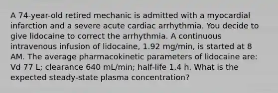 A 74-year-old retired mechanic is admitted with a myocardial infarction and a severe acute cardiac arrhythmia. You decide to give lidocaine to correct the arrhythmia. A continuous intravenous infusion of lidocaine, 1.92 mg/min, is started at 8 AM. The average pharmacokinetic parameters of lidocaine are: Vd 77 L; clearance 640 mL/min; half-life 1.4 h. What is the expected steady-state plasma concentration?