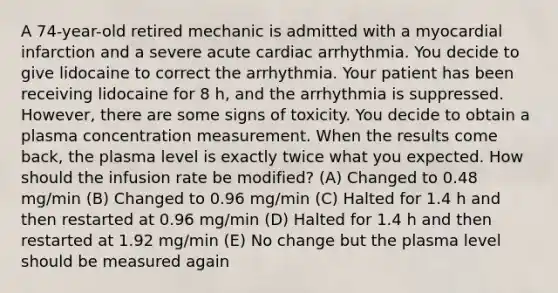 A 74-year-old retired mechanic is admitted with a myocardial infarction and a severe acute cardiac arrhythmia. You decide to give lidocaine to correct the arrhythmia. Your patient has been receiving lidocaine for 8 h, and the arrhythmia is suppressed. However, there are some signs of toxicity. You decide to obtain a plasma concentration measurement. When the results come back, the plasma level is exactly twice what you expected. How should the infusion rate be modified? (A) Changed to 0.48 mg/min (B) Changed to 0.96 mg/min (C) Halted for 1.4 h and then restarted at 0.96 mg/min (D) Halted for 1.4 h and then restarted at 1.92 mg/min (E) No change but the plasma level should be measured again