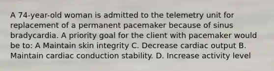 A 74-year-old woman is admitted to the telemetry unit for replacement of a permanent pacemaker because of sinus bradycardia. A priority goal for the client with pacemaker would be to: A Maintain skin integrity C. Decrease cardiac output B. Maintain cardiac conduction stability. D. Increase activity level