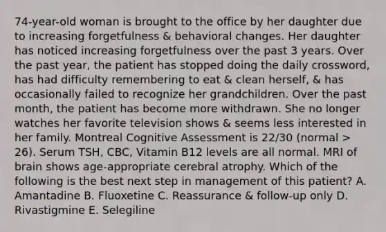 74-year-old woman is brought to the office by her daughter due to increasing forgetfulness & behavioral changes. Her daughter has noticed increasing forgetfulness over the past 3 years. Over the past year, the patient has stopped doing the daily crossword, has had difficulty remembering to eat & clean herself, & has occasionally failed to recognize her grandchildren. Over the past month, the patient has become more withdrawn. She no longer watches her favorite television shows & seems less interested in her family. Montreal Cognitive Assessment is 22/30 (normal > 26). Serum TSH, CBC, Vitamin B12 levels are all normal. MRI of brain shows age-appropriate cerebral atrophy. Which of the following is the best next step in management of this patient? A. Amantadine B. Fluoxetine C. Reassurance & follow-up only D. Rivastigmine E. Selegiline