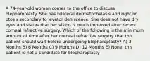 A 74-year-old woman comes to the office to discuss blepharoplasty. She has bilateral dermatochalasis and right lid ptosis secondary to levator dehiscence. She does not have dry eyes and states that her vision is much improved after recent corneal refractive surgery. Which of the following is the minimum amount of time after her corneal refractive surgery that this patient should wait before undergoing blepharoplasty? A) 3 Months B) 6 Months C) 9 Months D) 12 Months E) None; this patient is not a candidate for blepharoplasty