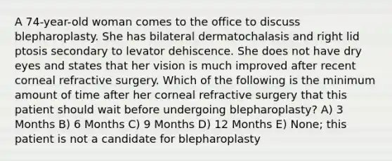 A 74-year-old woman comes to the office to discuss blepharoplasty. She has bilateral dermatochalasis and right lid ptosis secondary to levator dehiscence. She does not have dry eyes and states that her vision is much improved after recent corneal refractive surgery. Which of the following is the minimum amount of time after her corneal refractive surgery that this patient should wait before undergoing blepharoplasty? A) 3 Months B) 6 Months C) 9 Months D) 12 Months E) None; this patient is not a candidate for blepharoplasty