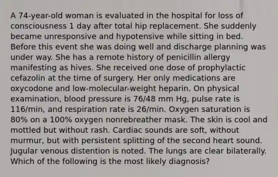 A 74-year-old woman is evaluated in the hospital for loss of consciousness 1 day after total hip replacement. She suddenly became unresponsive and hypotensive while sitting in bed. Before this event she was doing well and discharge planning was under way. She has a remote history of penicillin allergy manifesting as hives. She received one dose of prophylactic cefazolin at the time of surgery. Her only medications are oxycodone and low-molecular-weight heparin. On physical examination, blood pressure is 76/48 mm Hg, pulse rate is 116/min, and respiration rate is 26/min. Oxygen saturation is 80% on a 100% oxygen nonrebreather mask. The skin is cool and mottled but without rash. Cardiac sounds are soft, without murmur, but with persistent splitting of the second heart sound. Jugular venous distention is noted. The lungs are clear bilaterally. Which of the following is the most likely diagnosis?