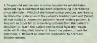 A 74-year-old woman who is in the hospital for rehabilitation following hip replacement has been experiencing incontinence since admission. Which of the following interventions are likely to facilitate the restoration of the patient's bladder function? (Select all that apply.) a. Assess the patient's recent voiding pattern. b. Request an order for an indwelling catheter from the patient's physician. c. Teach the patient how to meet hydration needs while still limiting fluid intake. d. Assist the patient to use the bathroom. e. Request an order for medication to decrease bladder spasms.