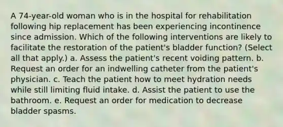 A 74-year-old woman who is in the hospital for rehabilitation following hip replacement has been experiencing incontinence since admission. Which of the following interventions are likely to facilitate the restoration of the patient's bladder function? (Select all that apply.) a. Assess the patient's recent voiding pattern. b. Request an order for an indwelling catheter from the patient's physician. c. Teach the patient how to meet hydration needs while still limiting fluid intake. d. Assist the patient to use the bathroom. e. Request an order for medication to decrease bladder spasms.