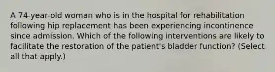 A 74-year-old woman who is in the hospital for rehabilitation following hip replacement has been experiencing incontinence since admission. Which of the following interventions are likely to facilitate the restoration of the patient's bladder function? (Select all that apply.)