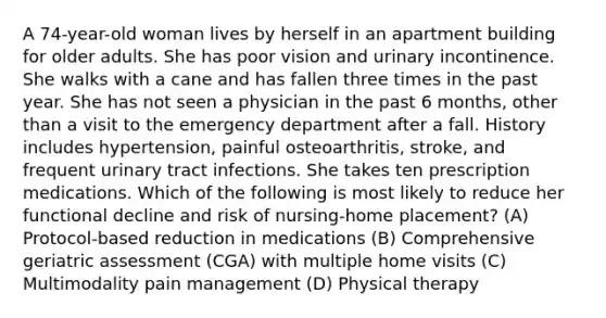 A 74-year-old woman lives by herself in an apartment building for older adults. She has poor vision and urinary incontinence. She walks with a cane and has fallen three times in the past year. She has not seen a physician in the past 6 months, other than a visit to the emergency department after a fall. History includes hypertension, painful osteoarthritis, stroke, and frequent urinary tract infections. She takes ten prescription medications. Which of the following is most likely to reduce her functional decline and risk of nursing-home placement? (A) Protocol-based reduction in medications (B) Comprehensive geriatric assessment (CGA) with multiple home visits (C) Multimodality pain management (D) Physical therapy