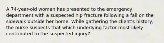 A 74-year-old woman has presented to the emergency department with a suspected hip fracture following a fall on the sidewalk outside her home. While gathering the client's history, the nurse suspects that which underlying factor most likely contributed to the suspected injury?