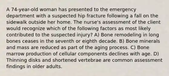 A 74-year-old woman has presented to the emergency department with a suspected hip fracture following a fall on the sidewalk outside her home. The nurse's assessment of the client would recognize which of the following factors as most likely contributed to the suspected injury? A) Bone remodeling in long bones ceases in the seventh or eighth decade. B) Bone minerals and mass are reduced as part of the aging process. C) Bone marrow production of cellular components declines with age. D) Thinning disks and shortened vertebrae are common assessment findings in older adults.