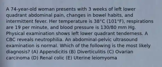 A 74-year-old woman presents with 3 weeks of left lower quadrant abdominal pain, changes in bowel habits, and intermittent fever. Her temperature is 38°C (101°F), respirations are 19 per minute, and blood pressure is 130/80 mm Hg. Physical examination shows left lower quadrant tenderness. A CBC reveals neutrophilia. An abdominal-pelvic ultrasound examination is normal. Which of the following is the most likely diagnosis? (A) Appendicitis (B) Diverticulitis (C) Ovarian carcinoma (D) Renal colic (E) Uterine leiomyoma